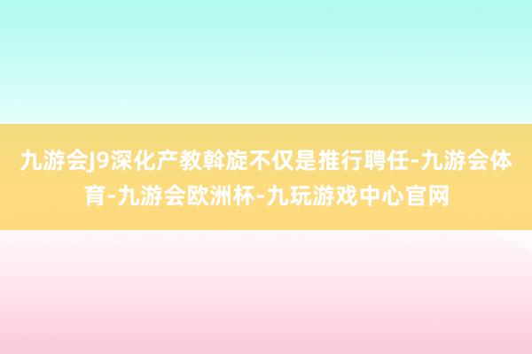 九游会J9深化产教斡旋不仅是推行聘任-九游会体育-九游会欧洲杯-九玩游戏中心官网