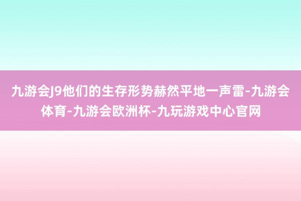 九游会J9他们的生存形势赫然平地一声雷-九游会体育-九游会欧洲杯-九玩游戏中心官网