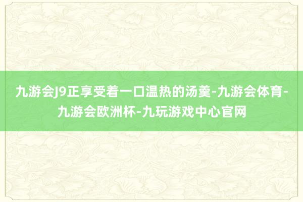 九游会J9正享受着一口温热的汤羹-九游会体育-九游会欧洲杯-九玩游戏中心官网