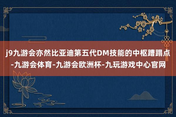 j9九游会亦然比亚迪第五代DM技能的中枢蹧蹋点-九游会体育-九游会欧洲杯-九玩游戏中心官网