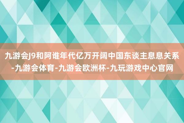 九游会J9和阿谁年代亿万开阔中国东谈主息息关系-九游会体育-九游会欧洲杯-九玩游戏中心官网