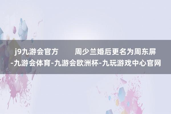 j9九游会官方 周少兰婚后更名为周东屏-九游会体育-九游会欧洲杯-九玩游戏中心官网