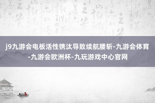 j9九游会电板活性镌汰导致续航腰斩-九游会体育-九游会欧洲杯-九玩游戏中心官网