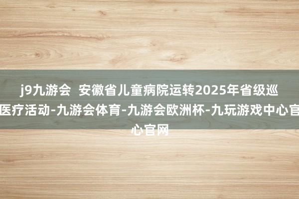 j9九游会 安徽省儿童病院运转2025年省级巡回医疗活动-九游会体育-九游会欧洲杯-九玩游戏中心官网