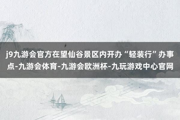 j9九游会官方在望仙谷景区内开办“轻装行”办事点-九游会体育-九游会欧洲杯-九玩游戏中心官网