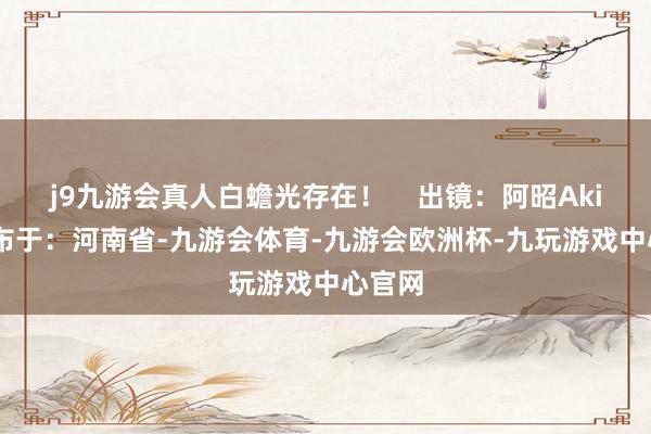 j9九游会真人白蟾光存在！    出镜：阿昭Akira 发布于：河南省-九游会体育-九游会欧洲杯-九玩游戏中心官网