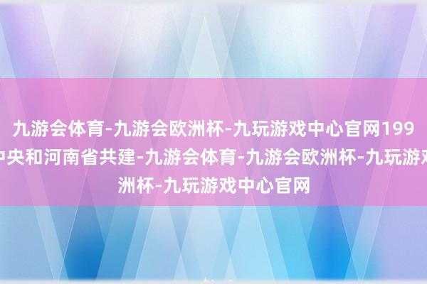 九游会体育-九游会欧洲杯-九玩游戏中心官网1998 年转为中央和河南省共建-九游会体育-九游会欧洲杯-九玩游戏中心官网