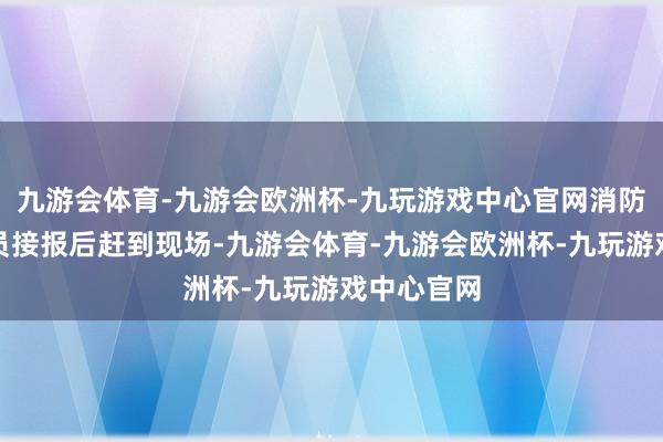 九游会体育-九游会欧洲杯-九玩游戏中心官网消防东说念主员接报后赶到现场-九游会体育-九游会欧洲杯-九玩游戏中心官网