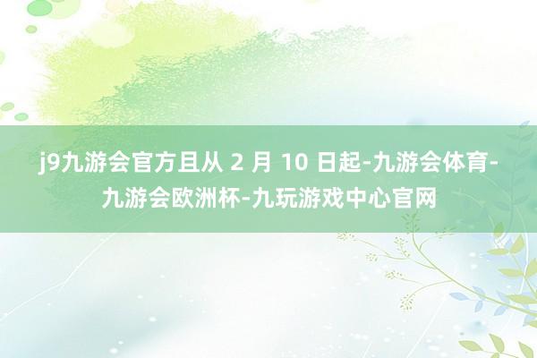 j9九游会官方且从 2 月 10 日起-九游会体育-九游会欧洲杯-九玩游戏中心官网