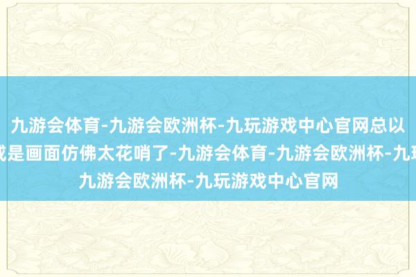 九游会体育-九游会欧洲杯-九玩游戏中心官网总以为后头的剧情或是画面仿佛太花哨了-九游会体育-九游会欧洲杯-九玩游戏中心官网