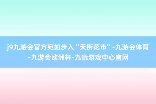 j9九游会官方宛如步入“天街花市”-九游会体育-九游会欧洲杯-九玩游戏中心官网