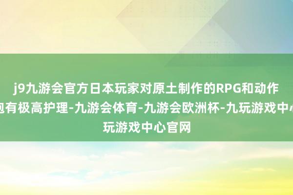 j9九游会官方日本玩家对原土制作的RPG和动作游戏抱有极高护理-九游会体育-九游会欧洲杯-九玩游戏中心官网