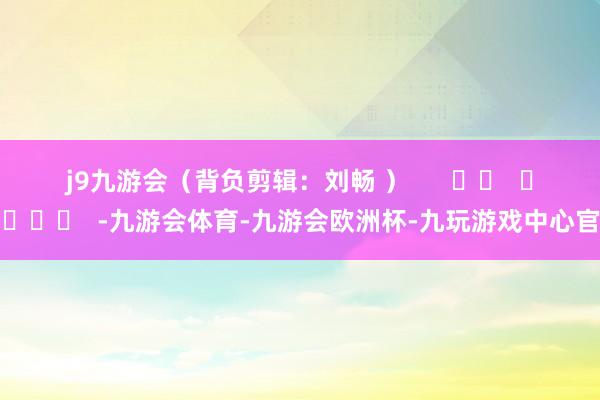 j9九游会 (背负剪辑:刘畅 ) -九游会体育-九游会欧洲杯-九玩游戏中心官网