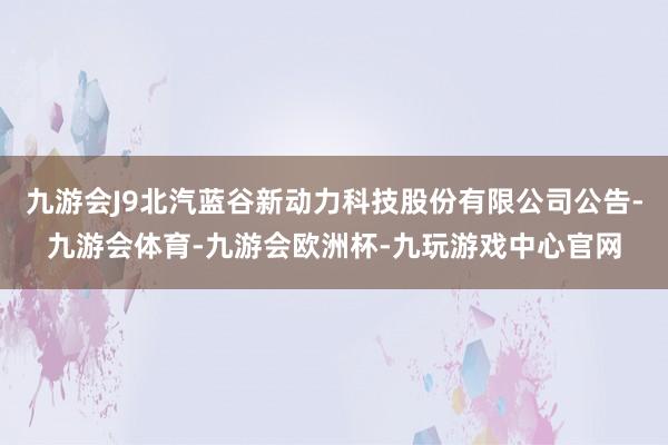 九游会J9北汽蓝谷新动力科技股份有限公司公告-九游会体育-九游会欧洲杯-九玩游戏中心官网
