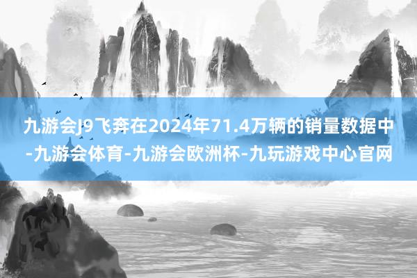 九游会J9飞奔在2024年71.4万辆的销量数据中-九游会体育-九游会欧洲杯-九玩游戏中心官网