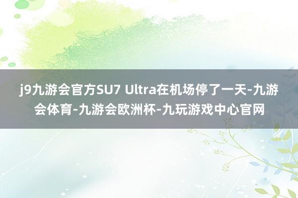 j9九游会官方SU7 Ultra在机场停了一天-九游会体育-九游会欧洲杯-九玩游戏中心官网