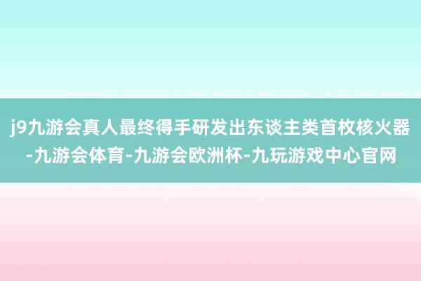 j9九游会真人最终得手研发出东谈主类首枚核火器-九游会体育-九游会欧洲杯-九玩游戏中心官网