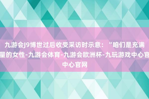 九游会J9博世过后收受采访时示意：“咱们是充满力量的女性-九游会体育-九游会欧洲杯-九玩游戏中心官网