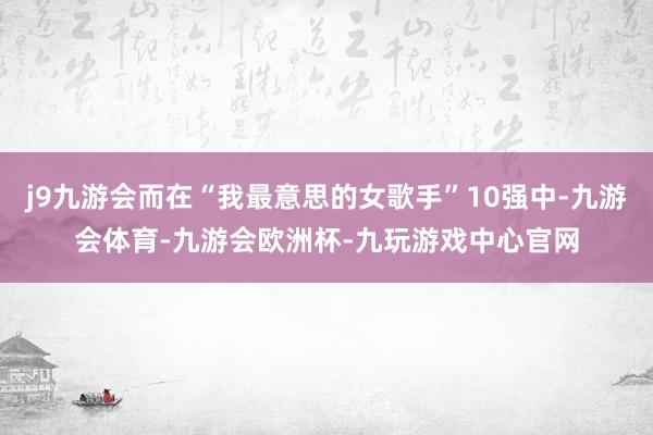 j9九游会而在“我最意思的女歌手”10强中-九游会体育-九游会欧洲杯-九玩游戏中心官网