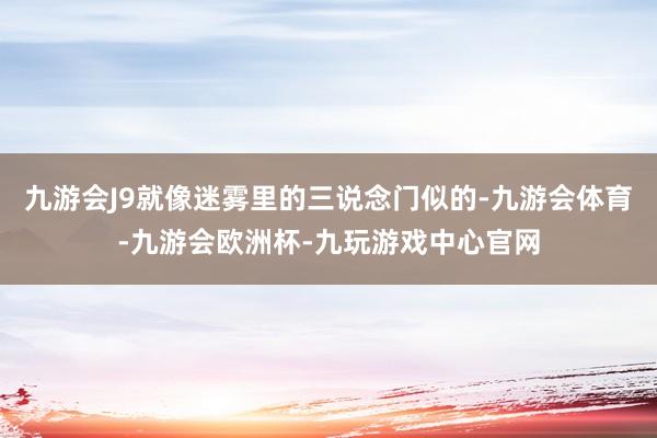 九游会J9就像迷雾里的三说念门似的-九游会体育-九游会欧洲杯-九玩游戏中心官网