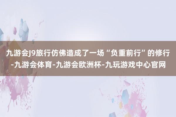 九游会J9旅行仿佛造成了一场“负重前行”的修行-九游会体育-九游会欧洲杯-九玩游戏中心官网
