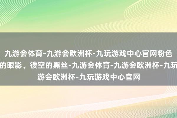 九游会体育-九游会欧洲杯-九玩游戏中心官网粉色的假发、浓浓的眼影、镂空的黑丝-九游会体育-九游会欧洲杯-九玩游戏中心官网