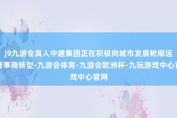 j9九游会真人中建集团正在积极向城市发展轮廓运营管事商转型-九游会体育-九游会欧洲杯-九玩游戏中心官网