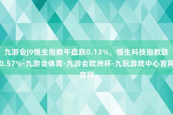 九游会J9恒生指数午盘跌0.13%，恒生科技指数跌0.57%-九游会体育-九游会欧洲杯-九玩游戏中心官网