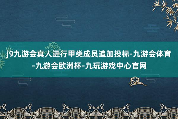 j9九游会真人进行甲类成员追加投标-九游会体育-九游会欧洲杯-九玩游戏中心官网