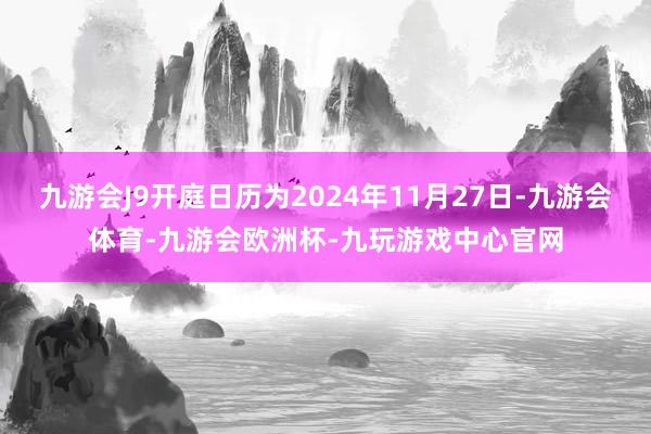 九游会J9开庭日历为2024年11月27日-九游会体育-九游会欧洲杯-九玩游戏中心官网