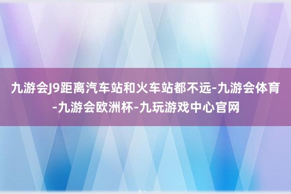九游会J9距离汽车站和火车站都不远-九游会体育-九游会欧洲杯-九玩游戏中心官网