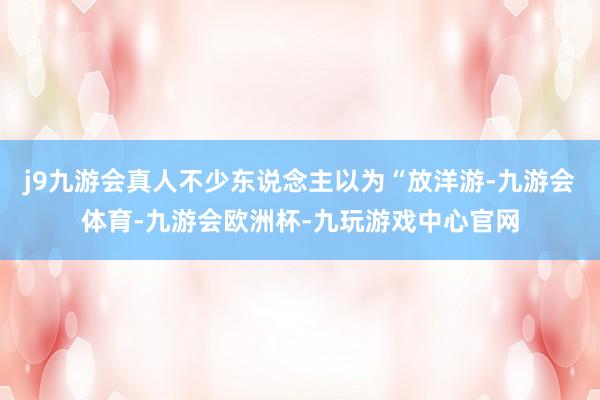 j9九游会真人不少东说念主以为“放洋游-九游会体育-九游会欧洲杯-九玩游戏中心官网