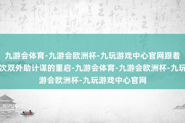 九游会体育-九游会欧洲杯-九玩游戏中心官网跟着四节七东谈主次双外助计谋的重启-九游会体育-九游会欧洲杯-九玩游戏中心官网