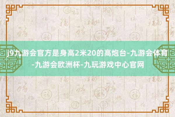 j9九游会官方是身高2米20的高炮台-九游会体育-九游会欧洲杯-九玩游戏中心官网
