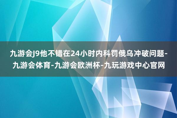 九游会J9他不错在24小时内科罚俄乌冲破问题-九游会体育-九游会欧洲杯-九玩游戏中心官网