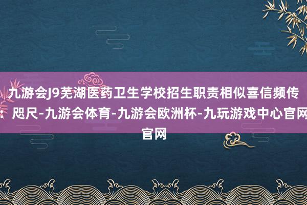 九游会J9芜湖医药卫生学校招生职责相似喜信频传：咫尺-九游会体育-九游会欧洲杯-九玩游戏中心官网