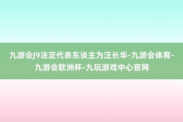 九游会J9法定代表东谈主为汪长华-九游会体育-九游会欧洲杯-九玩游戏中心官网