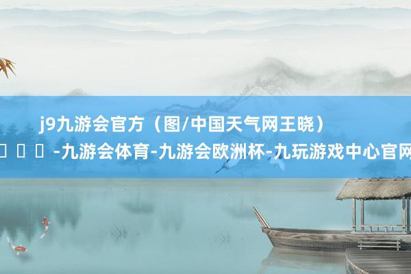 j9九游会官方（图/中国天气网王晓）        			-九游会体育-九游会欧洲杯-九玩游戏中心官网