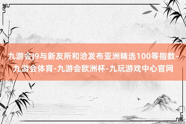 九游会J9与新友所和洽发布亚洲精选100等指数-九游会体育-九游会欧洲杯-九玩游戏中心官网