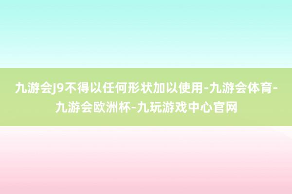 九游会J9不得以任何形状加以使用-九游会体育-九游会欧洲杯-九玩游戏中心官网