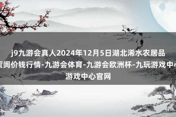 j9九游会真人2024年12月5日湖北浠水农居品批发阛阓价钱行情-九游会体育-九游会欧洲杯-九玩游戏中心官网