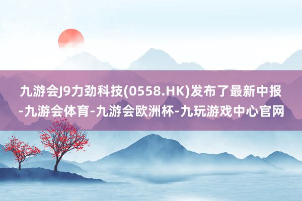 九游会J9力劲科技(0558.HK)发布了最新中报-九游会体育-九游会欧洲杯-九玩游戏中心官网