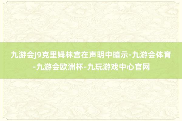 九游会J9　　克里姆林宫在声明中暗示-九游会体育-九游会欧洲杯-九玩游戏中心官网