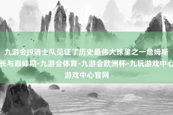 九游会J9骑士队见证了历史最伟大球星之一詹姆斯的成长与巅峰期-九游会体育-九游会欧洲杯-九玩游戏中心官网