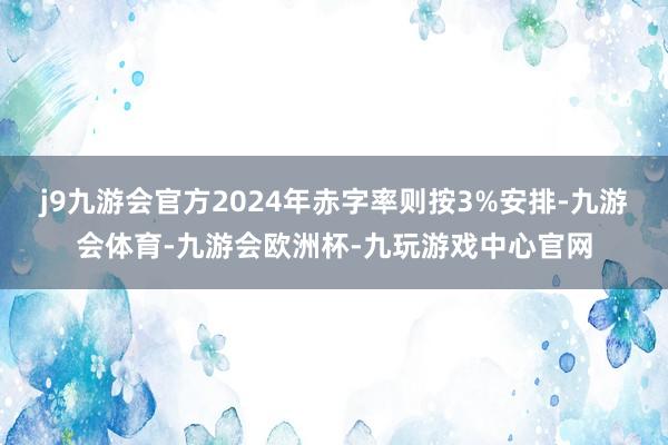 j9九游会官方2024年赤字率则按3%安排-九游会体育-九游会欧洲杯-九玩游戏中心官网