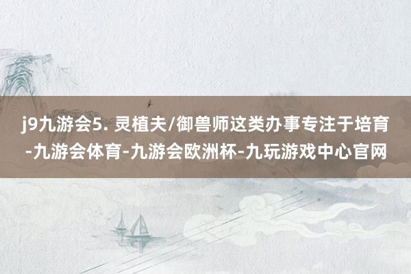 j9九游会5. 灵植夫/御兽师这类办事专注于培育-九游会体育-九游会欧洲杯-九玩游戏中心官网