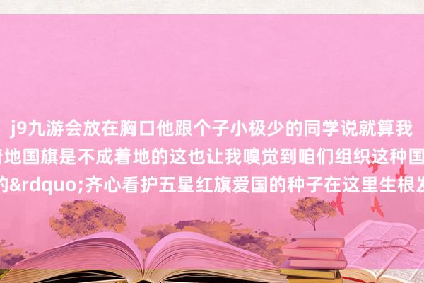 j9九游会放在胸口他跟个子小极少的同学说就算我方跌倒了也不成让国旗着地国旗是不成着地的这也让我嗅觉到咱们组织这种国旗头培训是挑升旨的&rdquo;齐心看护五星红旗爱国的种子在这里生根发芽、蕃昌成长    -九游会体育-九游会欧洲杯-九玩游戏中心官网