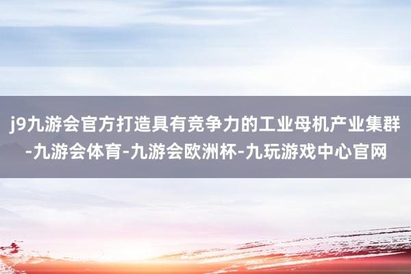j9九游会官方打造具有竞争力的工业母机产业集群-九游会体育-九游会欧洲杯-九玩游戏中心官网