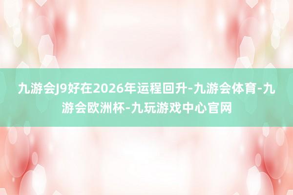 九游会J9好在2026年运程回升-九游会体育-九游会欧洲杯-九玩游戏中心官网