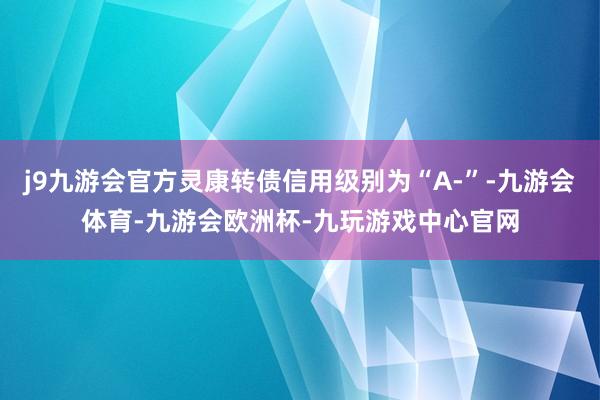 j9九游会官方灵康转债信用级别为“A-”-九游会体育-九游会欧洲杯-九玩游戏中心官网